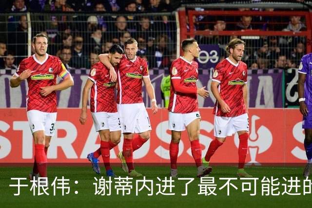 于根伟：谢蒂内进了最不可能进的球；我们拼到这个程度很不容易