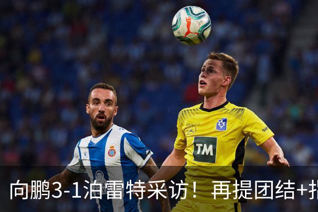 向鹏3-1泊雷特采访！再提团结+指责极端球迷，总结这场亲承没打好
