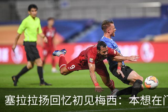 塞拉拉扬回忆初见梅西：本想在门口合影，没想到聊了近两小时