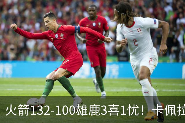 火箭132-100雄鹿3喜1忧！卡佩拉+博格丹拾巅峰，谢泼德不稳！